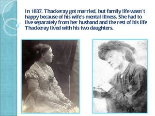 In 1837, Thackeray got married, but family life wasn’ t
happy because of his wife's mental illness. She had to
live separately from her husband and the rest of his life
Thackeray lived with his two daughters.
 
