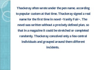 Thackeray often wrote under the pen name, according
to popular custom at that time. Thackeray signed a real
  name for the first time in novel « Vanity Fair» . The
 novel was written without a precisely defined plan, so
 that in a magazine it could be stretched or completed
  randomly. Thackeray conceived only a few central
    individuals and grouped around them different
                       incidents.
 