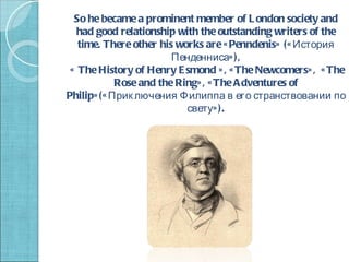 So he became a prominent member of L ondon society and
   had good relationship with the outstanding writers of the
   time. There other his works are « Penndenis» (« История
                        Пенденниса» ),
 « The History of Henry E smond » , « The Newcomers» , « The
            Rose and the Ring» , « The A dventures of
Philip» (« Прик лючения Филиппа в его странствовании по
                           свету» ).
 