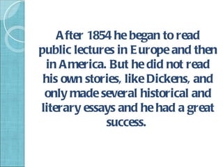 A fter 1854 he began to read
public lectures in E urope and then
 in A merica. But he did not read
 his own stories, like Dickens, and
 only made several historical and
literary essays and he had a great
              success.
 