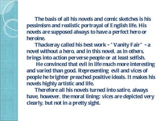The basis of all his novels and comic sketches is his
pessimism and realistic portrayal of E nglish life. His
novels are supposed always to have a perfect hero or
heroine.
    Thackeray called his best work - " Vanity Fair" - a
novel without a hero, and in this novel, as in others,
brings into action perverse people or at least selfish.
    He convinced that evil in life much more interesting
and varied than good. Representing evil and vices of
people he brighter preached positive ideals. It makes his
novels highly artistic and life.
    Therefore all his novels turned into satire, always
have, however, the moral lining: vices are depicted very
clearly, but not in a pretty sight.
 
