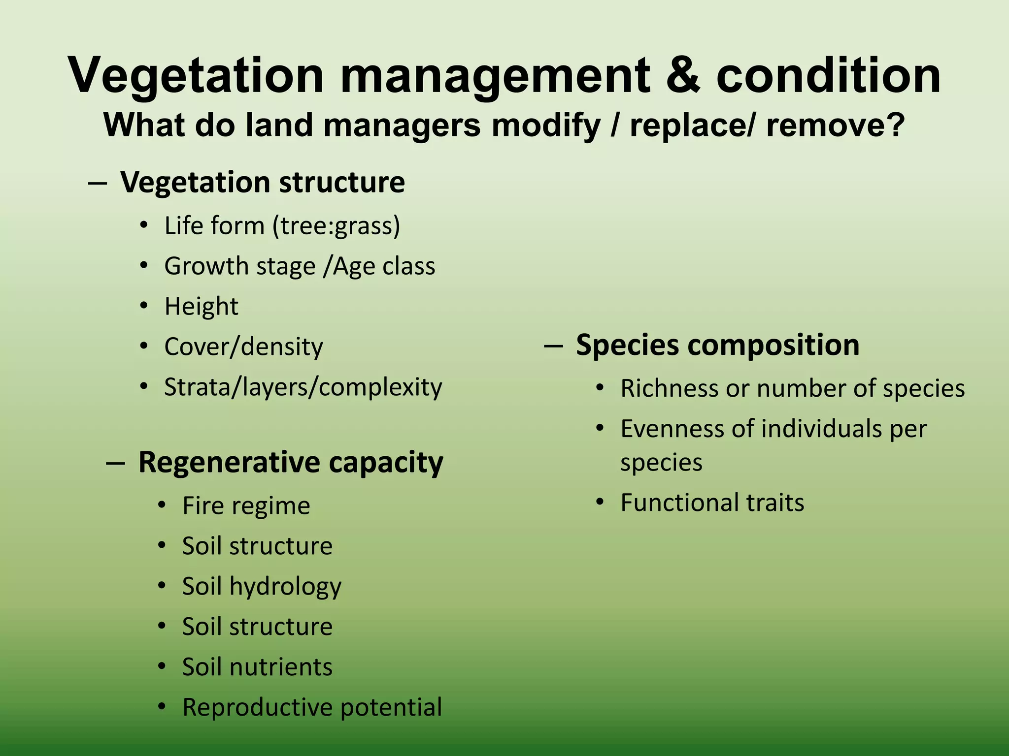 Vegetation management & condition
What do land managers modify / replace/ remove?
– Vegetation structure
• Life form (tree:grass)
• Growth stage /Age class
• Height
• Cover/density
• Strata/layers/complexity
– Species composition
• Richness or number of species
• Evenness of individuals per
species
• Functional traits
– Regenerative capacity
• Fire regime
• Soil structure
• Soil hydrology
• Soil structure
• Soil nutrients
• Reproductive potential
 
