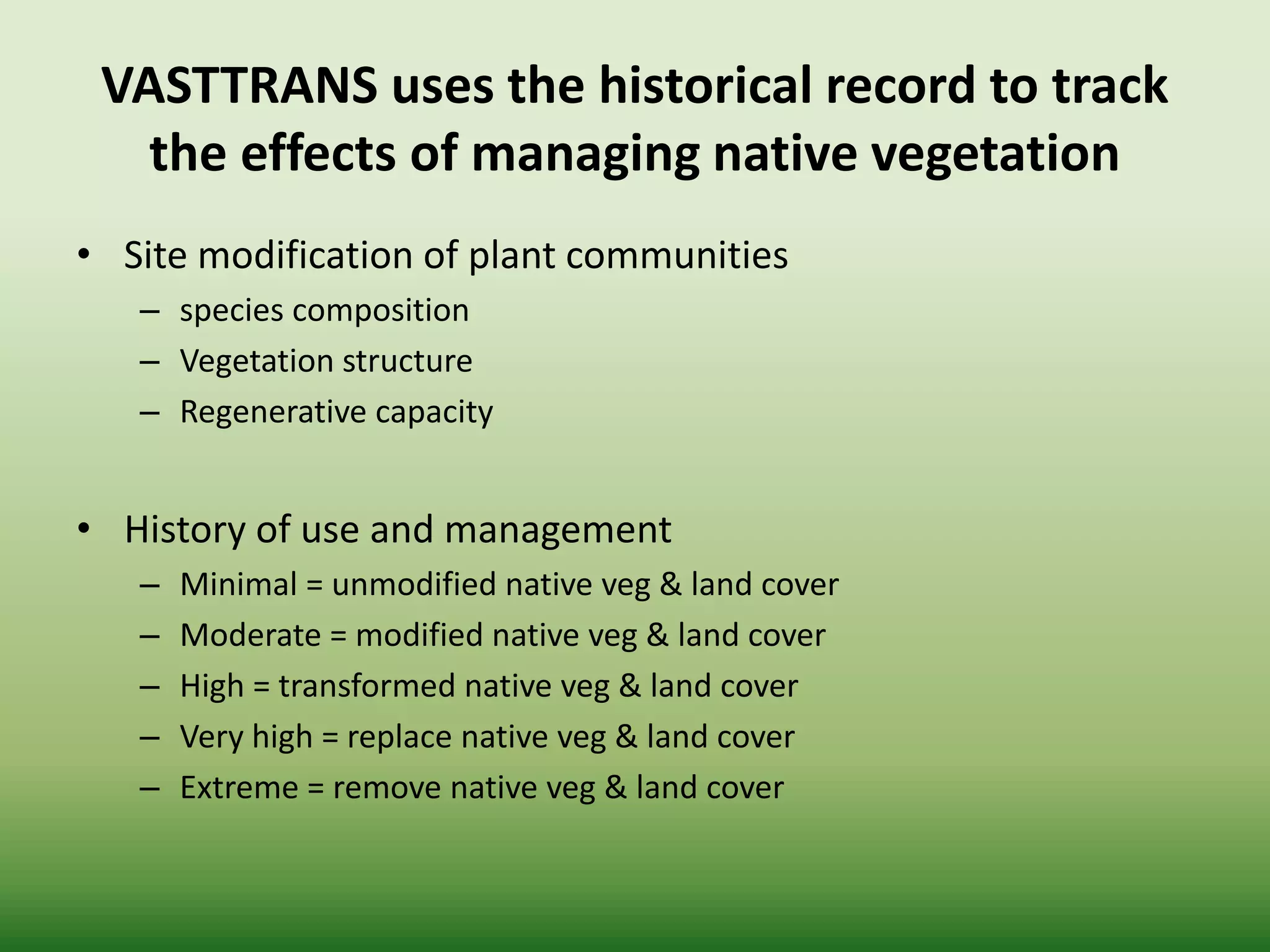 VASTTRANS uses the historical record to track
the effects of managing native vegetation
• Site modification of plant communities
– species composition
– Vegetation structure
– Regenerative capacity
• History of use and management
– Minimal = unmodified native veg & land cover
– Moderate = modified native veg & land cover
– High = transformed native veg & land cover
– Very high = replace native veg & land cover
– Extreme = remove native veg & land cover
 