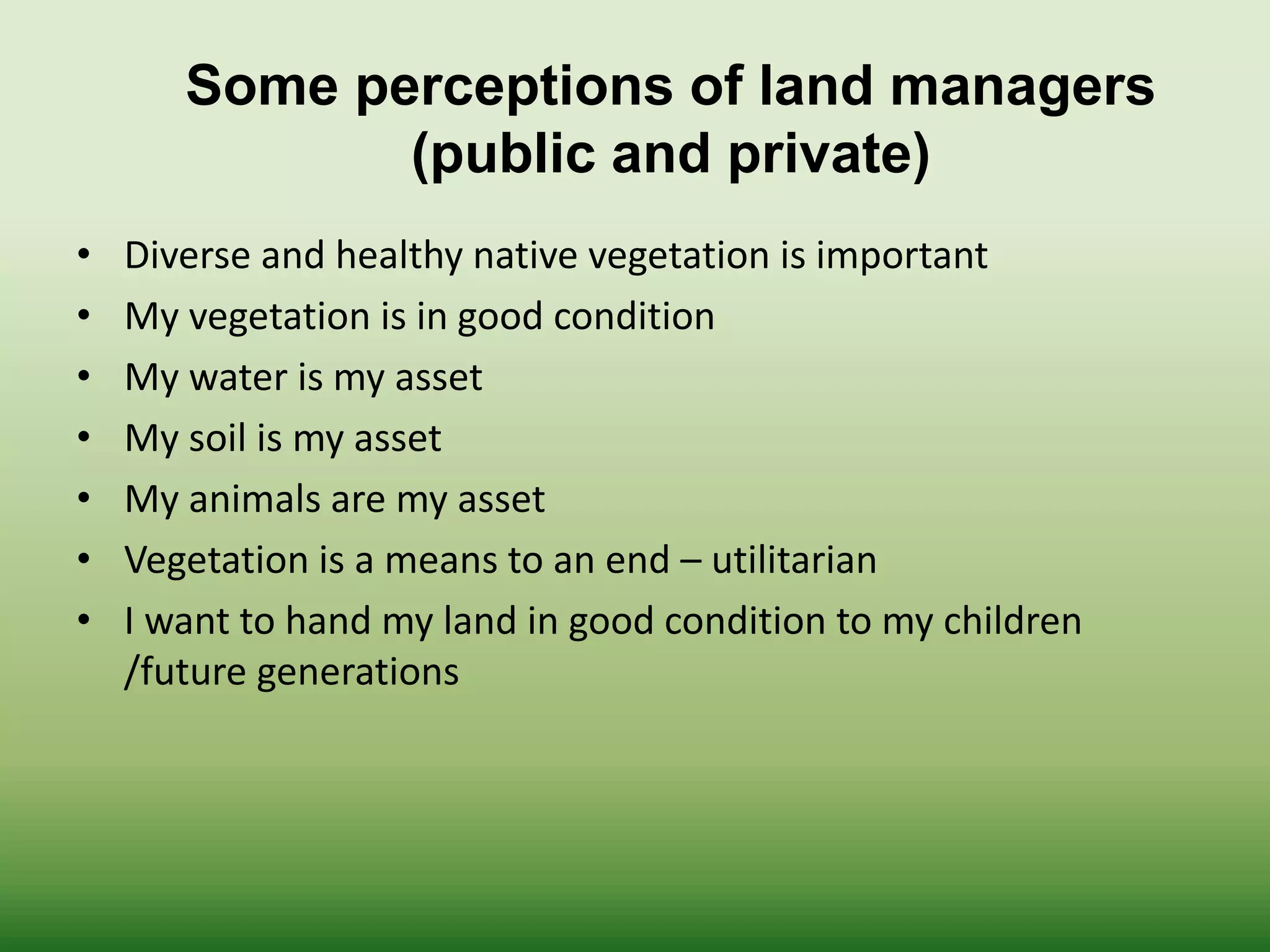 • Diverse and healthy native vegetation is important
• My vegetation is in good condition
• My water is my asset
• My soil is my asset
• My animals are my asset
• Vegetation is a means to an end – utilitarian
• I want to hand my land in good condition to my children
/future generations
Some perceptions of land managers
(public and private)
 