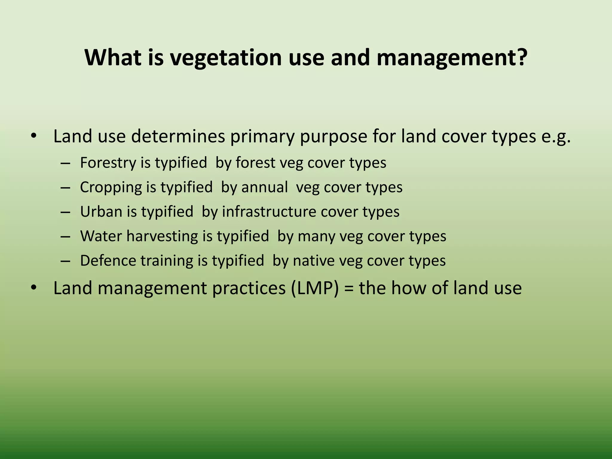 What is vegetation use and management?
• Land use determines primary purpose for land cover types e.g.
– Forestry is typified by forest veg cover types
– Cropping is typified by annual veg cover types
– Urban is typified by infrastructure cover types
– Water harvesting is typified by many veg cover types
– Defence training is typified by native veg cover types
• Land management practices (LMP) = the how of land use
 