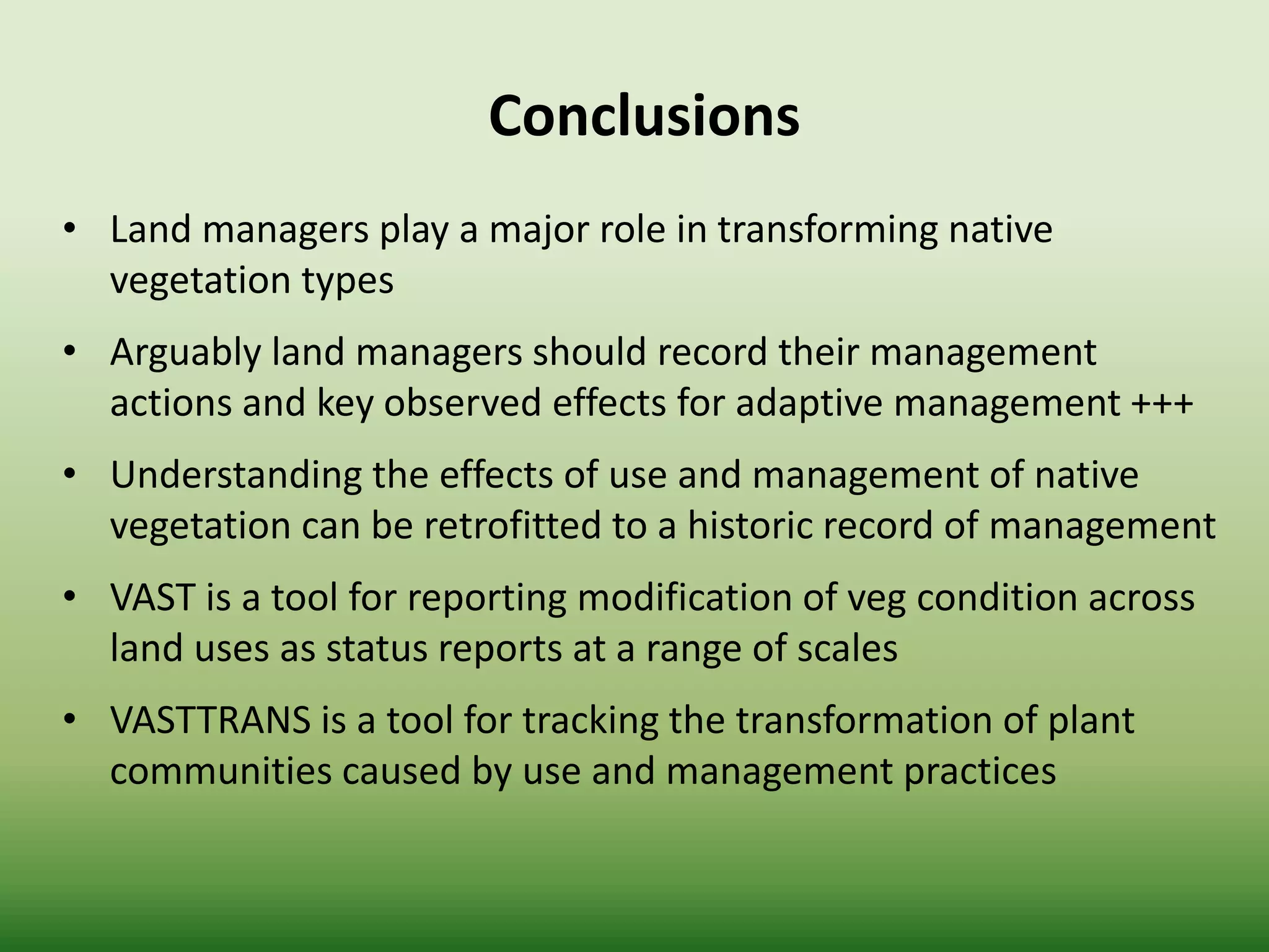 • Land managers play a major role in transforming native
vegetation types
• Arguably land managers should record their management
actions and key observed effects for adaptive management +++
• Understanding the effects of use and management of native
vegetation can be retrofitted to a historic record of management
• VAST is a tool for reporting modification of veg condition across
land uses as status reports at a range of scales
• VASTTRANS is a tool for tracking the transformation of plant
communities caused by use and management practices
Conclusions
 