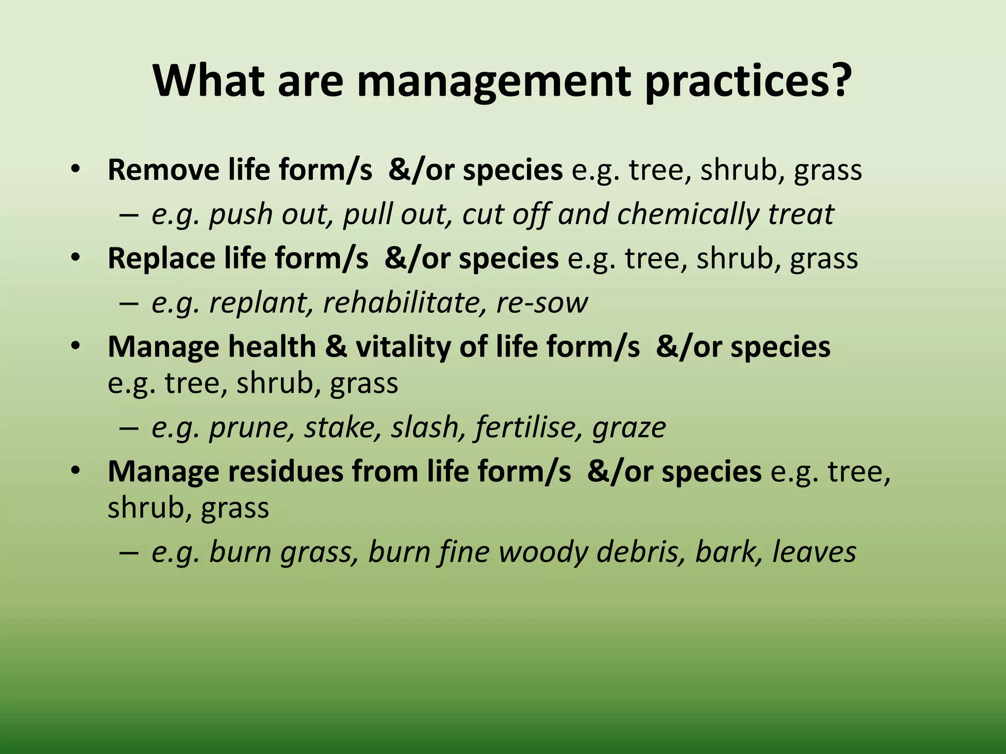 What are management practices?
• Remove life form/s &/or species e.g. tree, shrub, grass
– e.g. push out, pull out, cut off and chemically treat
• Replace life form/s &/or species e.g. tree, shrub, grass
– e.g. replant, rehabilitate, re-sow
• Manage health & vitality of life form/s &/or species
e.g. tree, shrub, grass
– e.g. prune, stake, slash, fertilise, graze
• Manage residues from life form/s &/or species e.g. tree,
shrub, grass
– e.g. burn grass, burn fine woody debris, bark, leaves
 