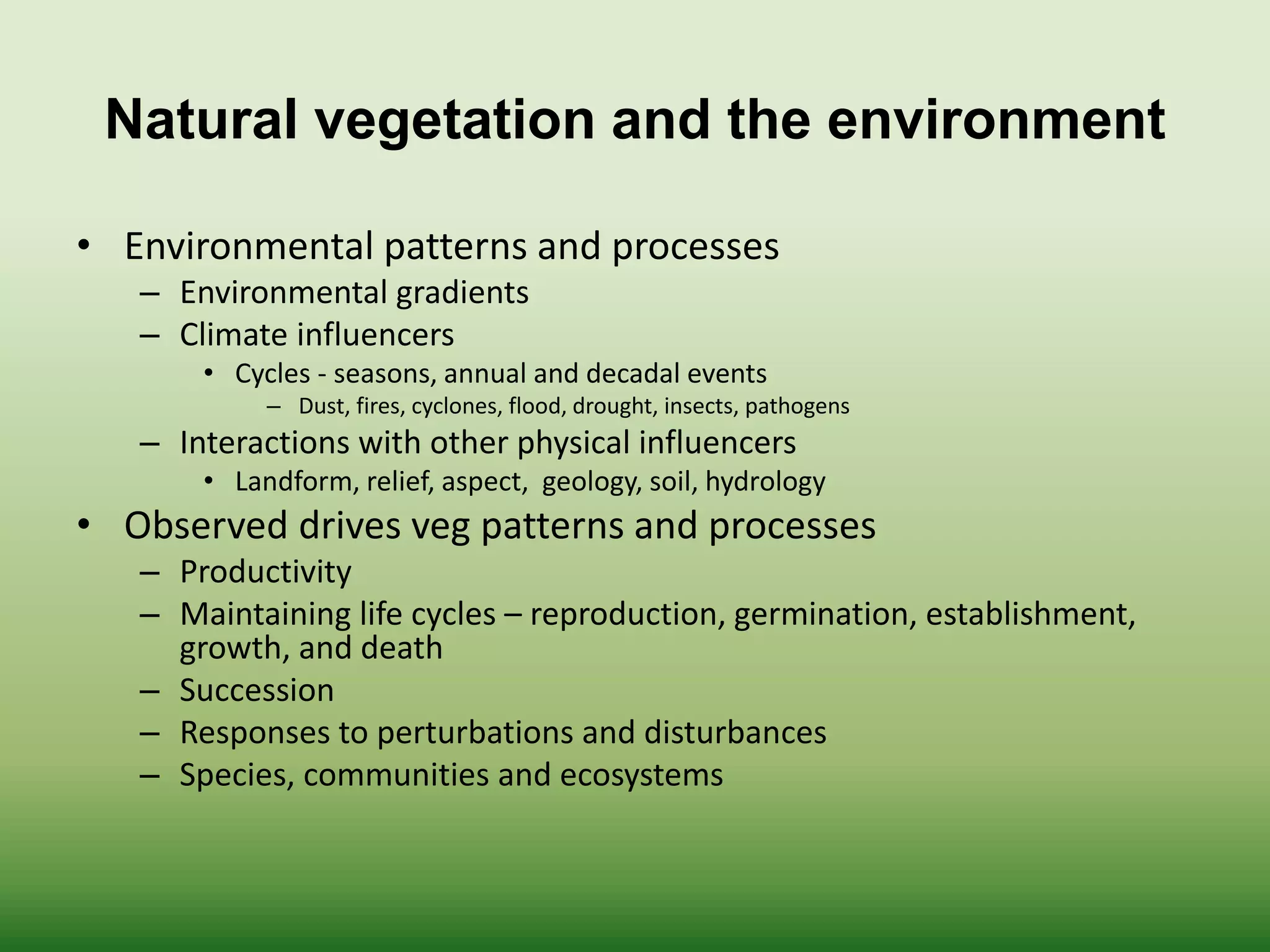 Natural vegetation and the environment
• Environmental patterns and processes
– Environmental gradients
– Climate influencers
• Cycles - seasons, annual and decadal events
– Dust, fires, cyclones, flood, drought, insects, pathogens
– Interactions with other physical influencers
• Landform, relief, aspect, geology, soil, hydrology
• Observed drives veg patterns and processes
– Productivity
– Maintaining life cycles – reproduction, germination, establishment,
growth, and death
– Succession
– Responses to perturbations and disturbances
– Species, communities and ecosystems
 