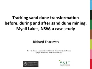 Tracking sand dune transformation
before, during and after sand dune mining,
Myall Lakes, NSW, a case study
Richard Thackway
The 14th Annual Australian Journal Mining's Mineral Sands Conference
Rydges, Melbourne, 4th & 5th March 2014
 