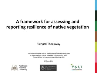 A framework for assessing and
reporting resilience of native vegetation
Richard Thackway
Lecture presented as part of the Managing Forested Landscapes
an undergraduate course , ENVS3041 Class number 4029.
Fenner School of Environment and Society, ANU
2 March 2016
 