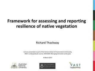 Framework for assessing and reporting
resilience of native vegetation
Richard Thackway
Lecture presented as part of the Fenner School of Environment and Society,
ANU’s undergraduate course, ENVS3041 Managing Forested Landscapes
8 March 2017
 