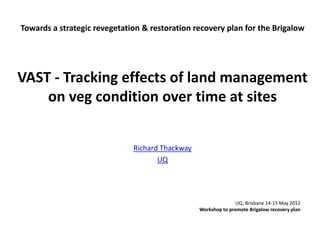 Towards a strategic revegetation & restoration recovery plan for the Brigalow
VAST - Tracking effects of land management
on veg condition over time at sites
Richard Thackway
UQ
UQ, Brisbane 14-15 May 2012
Workshop to promote Brigalow recovery plan
 