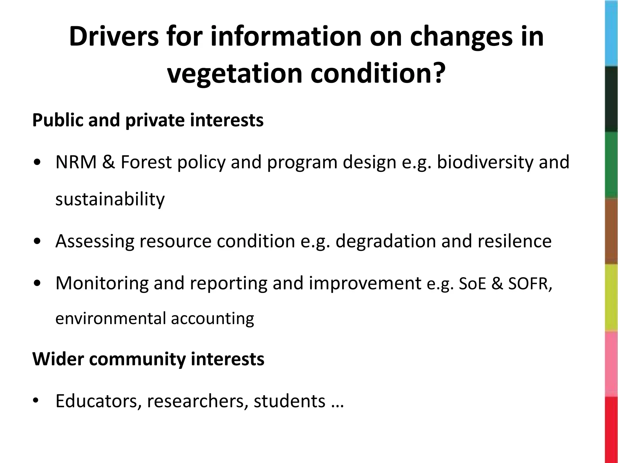 Drivers for information on changes in
vegetation condition?
Public and private interests
• NRM & Forest policy and program design e.g. biodiversity and
sustainability
• Assessing resource condition e.g. degradation and resilence
• Monitoring and reporting and improvement e.g. SoE & SOFR,
environmental accounting
Wider community interests
• Educators, researchers, students …
 