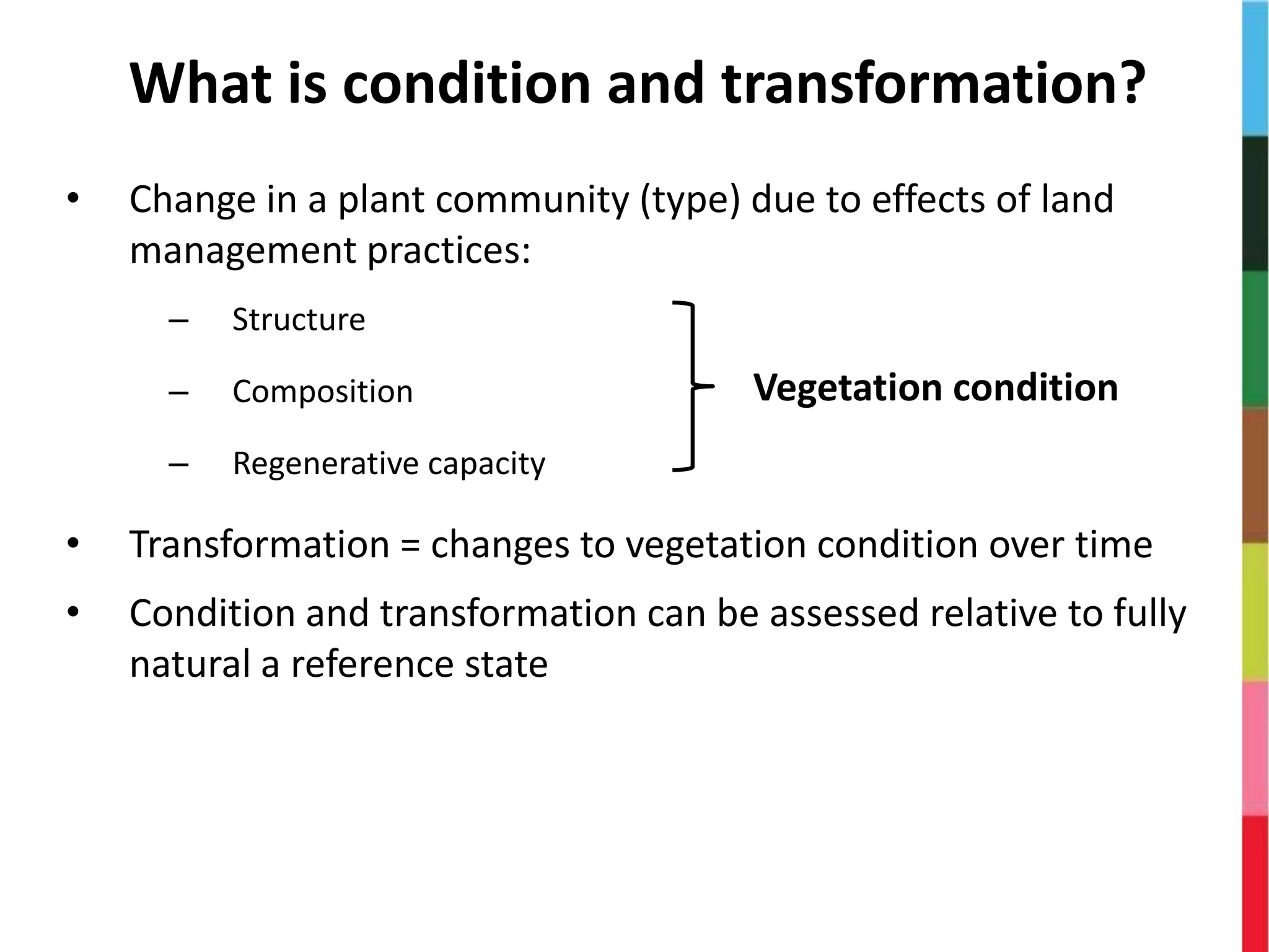 What is condition and transformation?
• Change in a plant community (type) due to effects of land
management practices:
– Structure
– Composition
– Regenerative capacity
• Transformation = changes to vegetation condition over time
• Condition and transformation can be assessed relative to fully
natural a reference state
Vegetation condition
 