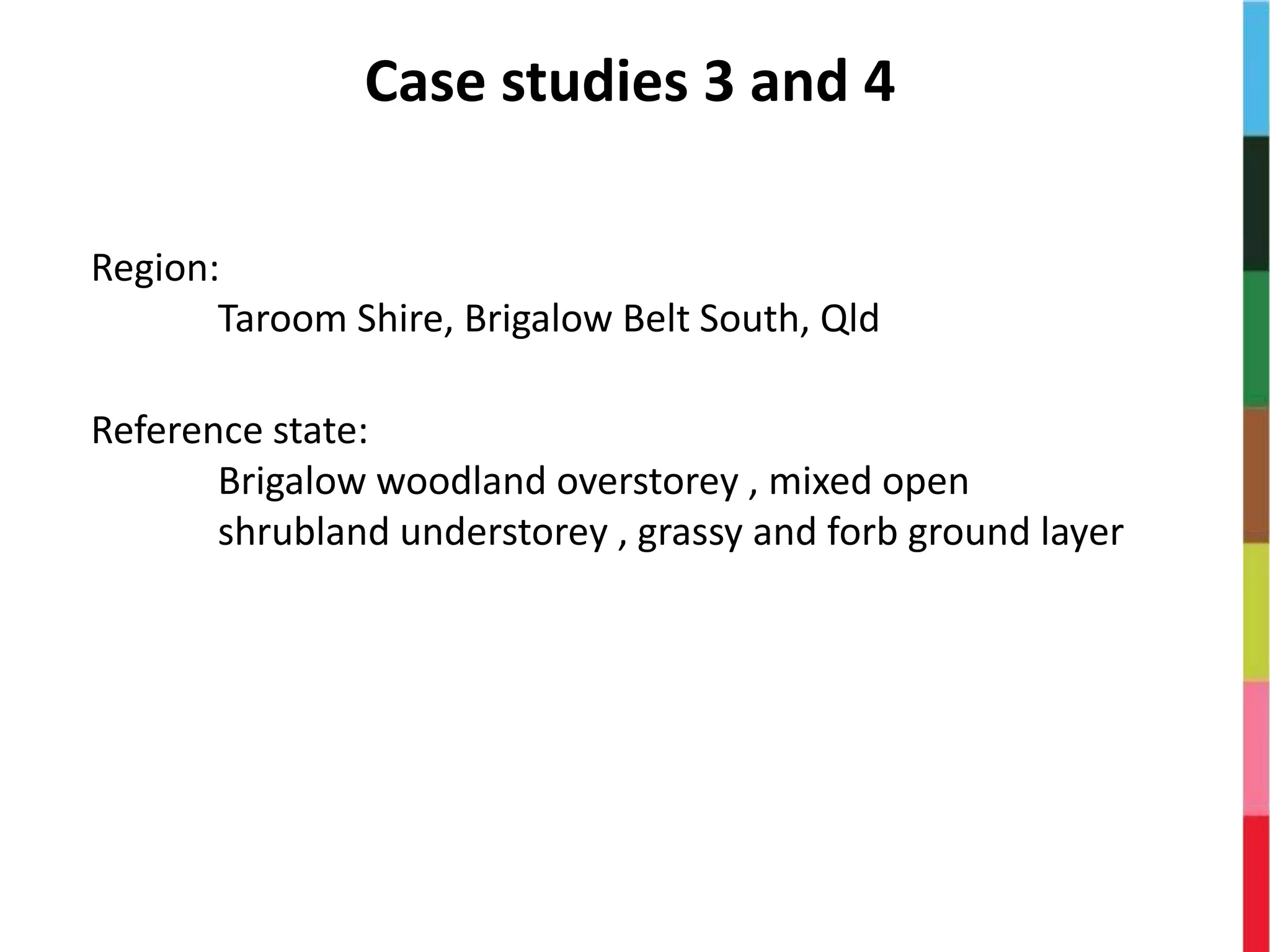 Case studies 3 and 4
Region:
Taroom Shire, Brigalow Belt South, Qld
Reference state:
Brigalow woodland overstorey , mixed open
shrubland understorey , grassy and forb ground layer
 