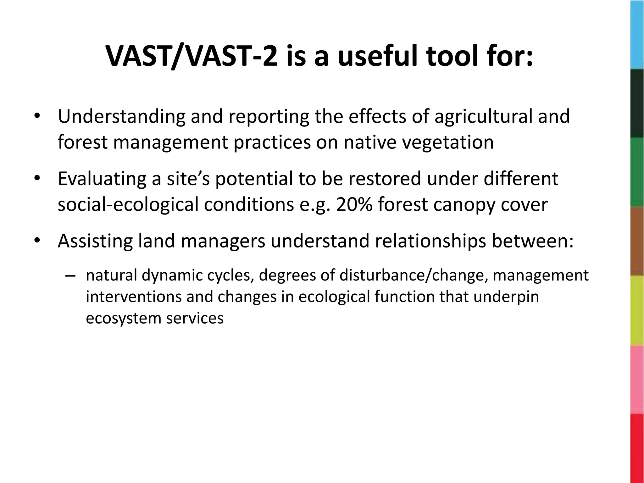 VAST/VAST-2 is a useful tool for:
• Understanding and reporting the effects of agricultural and
forest management practices on native vegetation
• Evaluating a site’s potential to be restored under different
social-ecological conditions e.g. 20% forest canopy cover
• Assisting land managers understand relationships between:
– natural dynamic cycles, degrees of disturbance/change, management
interventions and changes in ecological function that underpin
ecosystem services
 