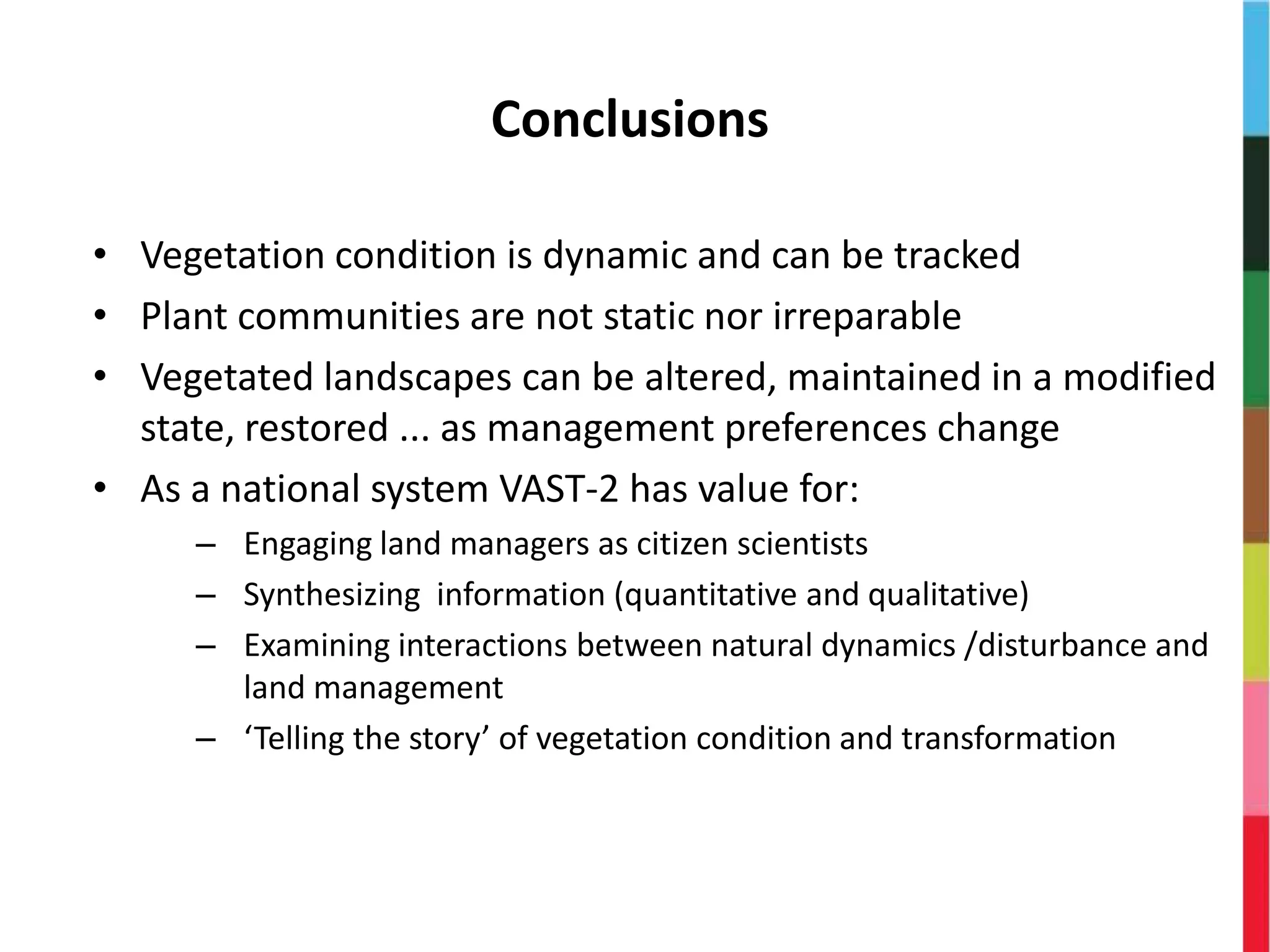 Conclusions
• Vegetation condition is dynamic and can be tracked
• Plant communities are not static nor irreparable
• Vegetated landscapes can be altered, maintained in a modified
state, restored ... as management preferences change
• As a national system VAST-2 has value for:
– Engaging land managers as citizen scientists
– Synthesizing information (quantitative and qualitative)
– Examining interactions between natural dynamics /disturbance and
land management
– ‘Telling the story’ of vegetation condition and transformation
 