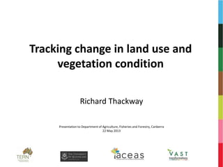 Tracking change in land use and
vegetation condition
Richard Thackway
Presentation to Department of Agriculture, Fisheries and Forestry, Canberra
22 May 2013
 
