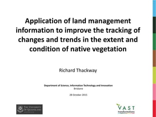 Application of land management
information to improve the tracking of
changes and trends in the extent and
condition of native vegetation
Richard Thackway
Department of Science, Information Technology and Innovation
Brisbane
28 October 2015
 