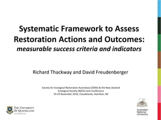 Systematic Framework to Assess
Restoration Actions and Outcomes:
measurable success criteria and indicators
Richard Thackway and David Freudenberger
Society for Ecological Restoration Australasia (SERA) & the New Zealand
Ecological Society (NZES) Joint Conference
19-23 November 2016; Claudelands, Hamilton, NZ
 