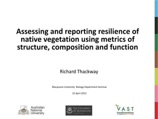 Assessing and reporting resilience of
native vegetation using metrics of
structure, composition and function
Richard Thackway
Macquarie University Biology Department Seminar
22 April 2015
 