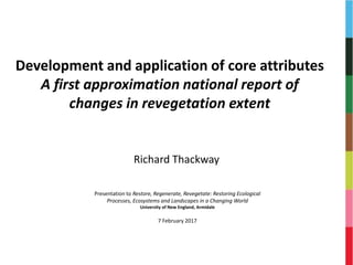 Development and application of core attributes
A first approximation national report of
changes in revegetation extent
Richard Thackway
Presentation to Restore, Regenerate, Revegetate: Restoring Ecological
Processes, Ecosystems and Landscapes in a Changing World
University of New England, Armidale
7 February 2017
 