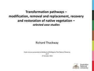 Transformation pathways –
modification, removal and replacement, recovery
and restoration of native vegetation –
selected case studies
Richard Thackway
Public lecture presented at Wildbark at Mulligans Flat Nature Reserve,
ACT
27 October 2022
 
