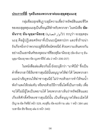 14
ประการที่สี่: จุดยืนของพวกเขาตออะฮฺลุสสุนนะฮฺ
กลุมชีอะฮฺรอฟเฎาะฮฺมีความเชื่อวาทรัพยสินและชีวิต
ของอะฮฺลุสสุนนะฮฺเปนที่อนุมัติสําหรับพวกเขา ในหนังสือ อัล-
อันวารฺ อัน-นุอฺมานิยะฮฺ (‫ﻷﻧﻮار اﻨﻟﻌﻤﺎﻧﻴﺔ‬) ระบุวา อะฮฺลุสสุน
นะฮฺ คือผูปฏิเสธศรัทธาที่เปนนะญิสสกปรก และชั่วรายนา
รังเกียจยิ่งกวาพวกยะฮูดียหรือนัศรอนีย ดวยความเห็นตรงกัน
อยางเปนเอกฉันทของอุละมาอชีอะฮฺอิมามิยะฮฺ (อัล-อันวารฺ อัน-
นุอฺมานิยะฮฺ ของ อัล-ญะซาอิรีย เลม 2 หนา 206-207)
ในหนังสือเลมเดียวกันนี้ ยังระบุอีกวา “นาศิบีย” ซึ่งเปน
คําที่พวกเขาใชเรียกชาวสุนนียนั้นอนุญาตใหฆาได โดยพวกเขา
แนะนําเชิญชวนใหฆาชาวสุนนีย ไมวาจะดวยการทําใหจมน้ํา
พังกําแพงใหถลมทับ หรือจะดวยวิธีการอื่นใดที่เปนการลับ เพื่อ
จะไดไมมีผูใดเปนพยานได โดยพวกเขาเห็นวาทรัพยสินและ
เกียรติศักดิ์ศรีของชาวสุนนียนั้น เปนที่อนุญาตใหละเมิดได
(ริญาล อัล-กิชชีย หนา 529, ตะฮฺซีบ อัล-อะหกาม เลม 1 หนา 384 และ
วะสาอิล อัช-ชีอะฮฺ เลม 6 หนา 340)
 