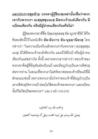 15
และประการสุดทาย: บรรดาผูรูชีอะฮฺเหลานั้นเชื่อวาพวก
เขากับพวกเรา อะฮฺลุสสุนนะฮฺ มีพระเจาองคเดียวกัน มี
นบีคนเดียวกัน หรือมีผูนําคนเดียวกันหรือไม?
ผูรูของพวกเขาที่ชื่อ นิอฺมะตุลลอฮฺ อัล-ญะซาอิรีย ไดไข
ขอสงสัยนี้ไวในหนังสือ อัล-อันวารฺ อัน-นุอฺมานิยะฮฺ โดย
กลาววา “ในความเปนจริงแลวพวกเรากับพวกเขา (อะฮฺลุสสุน
นะฮฺ) มิไดมีพระเจาองคเดียวกัน และมิไดมีนบี หรือผูนําคน
เดียวกันแตอยางใด ทั้งนี้ เพราะพวกเขากลาววา พระเจาของ
พวกเขาคือผูที่มีมุหัมมัดเปนนบี และมีอบูบักรฺเปนเคาะลีฟะฮฺ
ตอจากทาน ในขณะที่พวกเราไมศรัทธาตอพระเจาหรือนบีที่มี
ลักษณะเชนนี้ เพราะพวกเรามั่นใจวาพระเจาที่มีอบูบักรฺเปน
เคาะลีฟะฮฺถัดจากนบี ยอมไมใชพระเจาของพวกเรา และนบีคน
นั้นก็ไมใชนบีของพวกเรา” (เลม 2 หนา 278-279)
،�‫ﺤﻟﻤﺪ ﷲ رب اﻟﻌﺎﻤﻟ‬
�‫وﺻﺤﺒﻪ أﻤﺟﻌ‬ ‫ وﺳﻠﻢ ﻰﻠﻋ ﻧبﻴﻨﺎ �ﻤﺪ، وﻰﻠﻋ آﻪﻟ‬.
 