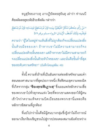 4
อบูฮุร็อยเราะฮฺ เราะฎิยัลลอฮุอันฮฺ เลาวา ทานนบี
ศ็อลลัลลอฮุอะลัยฮิวะสัลลัม กลาววา
»
ْ
‫ﻊ‬ِ‫ﻄ‬َ‫ﺘ‬ ْ‫ﺴ‬َ� ْ‫ﻢ‬
َ
‫ل‬
ْ
‫ن‬ِ‫ﺈ‬
َ
‫ﻓ‬ ،ِ‫ﻪ‬ِ‫ﻧ‬‫ﺎ‬ َ‫ﺴ‬ِ‫ﻠ‬ِ‫ﺒ‬
َ
‫ﻓ‬
ْ
‫ﻊ‬ِ‫ﻄ‬َ‫ﺘ‬ ْ‫ﺴ‬َ� ْ‫ﻢ‬
َ
‫ل‬
ْ
‫ن‬ِ‫ﺈ‬
َ
‫ﻓ‬ ،ِ‫ه‬ِ‫ﺪ‬َ‫ﻴ‬ِ� ُ‫ه‬ْ ِّ�َ‫ ﻓَﻠْﻴُﻐ‬‫ا‬ً‫ﻢْ ﻣُﻨْﻜَﺮ‬ُ�ْ‫ﻣِﻨ‬ ‫َﻦْ رَأَى‬
ِ‫ﺎن‬َ‫ﻳﻤ‬ِ
ْ
‫اﻹ‬
ُ
‫ﻒ‬َ‫ﻌ‬
ْ
‫ﺿ‬
َ
‫أ‬
َ
‫ﻚ‬ِ‫ل‬
َ
‫ذ‬َ‫و‬ ،ِ‫ﻪ‬ِ‫ﺒ‬
ْ
‫ﻠ‬
َ
‫ﻘ‬ِ‫ﺒ‬
َ
‫ﻓ‬«]‫روا‬‫ﺑﺮﻗﻢ‬ ‫مﺴﻠﻢ‬ ‫ه‬٤٩[
ความวา “ผูใดในหมูทานเห็นสิ่งที่ไมถูกตองก็จงเปลี่ยนแปลงสิ่ง
นั้นดวยมือของเขา ถาหากเขาไมมีความสามารถก็จง
เปลี่ยนแปลงดวยลิ้นของเขา แตถาหากเขาไมมีความสามารถก็
จงเปลี่ยนแปลงสิ่งนั้นดวยหัวใจของเขา และนั่นคือขั้นต่ําที่สุด
ของระดับความศรัทธา” (บันทึกโดยมุสลิม: 49)
ทั้งนี้ ความชั่วรายที่เปนอันตรายตอหลักศรัทธาและคํา
สอนของศาสนามากที่สุดประการหนึ่ง คือฟตนะฮฺความหลงผิด
ที่เกิดจากกลุม “ชีอะฮฺรอฟเฎาะฮฺ” ซึ่งเผยแพรหลักความเชื่อ
ของพวกเขาไปทั่วทุกหนแหง โดยที่พวกเขาแสดงออกใหผูคน
เขาใจวาความเท็จความบิดเบือนของพวกเขานี่แหละคือ
หลักการอิสลามที่ถูกตอง!
ที่แยไปกวานั้นคือมีผูคนบางกลุมซึ่งรูเทาไมถึงการณ
ออกมาเรียกรองเชิญชวนไปสูการปรองดองสมานฉันทระหวาง
 