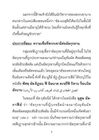 7
นอกจากนี้ขาพเจายังไดยินนักวิชาการของพวกเขาบาง
คนกลาวในเทปเสียงตอนหนึ่งวา “อัล-มะฮฺดียไดลงไปในชั้นใต
ดินตั้งแตทานมีอายุไดหาขวบ โดยที่ทานยังคงรับรูถึงทุกสิ่งที่
เกิดขึ้นทั่วอณูจักรวาล!”
ประการที่สอง: ความเชื่อที่พวกเขามีตออัลกุรอาน
กลุมรอฟเฎาะฮฺเชื่อวาอัลกุรอานที่มีอยูทุกวันนี้ ไมใช
อัลกุรอานที่ถูกประทานลงมาแกทานนบีมุหัมมัด ศ็อลลัลลอฮุ
อะลัยฮิวะสัลลัม แตเปนอัลกุรอานที่ถูกบิดเบือนแกไขดวยการ
เพิ่มเติมหรือตัดทอนแลว โดยอุละมาอของพวกเขาสวนใหญ
ยืนยันความคิดนี้ ดังที่ อัน-นูรีย อัฏ-ฏ็อบเราะสีย ไดระบุไวใน
หนังสือ ฟศลฺ อัล-คิฏอบ ฟ อิษบาต ตะหฺรีฟ กิตาบ ร็อบบิล
อัรบาบ (‫اﻷر�ﺎب‬ ‫رب‬ ‫ﻛﺘﺎب‬ ‫ﺤﺗﺮ�ﻒ‬ ‫ اﺨﻟﻄﺎب ﻲﻓ إﺛﺒﺎت‬)
ในขณะที่ อัล-กุลัยนีย ไดกลาวในหนังสือ อุศูล อัล-
กาฟย วา “อัลกุรอานที่ญิบรออีลนําลงมายังมุหัมมัด
ศ็อลลัลลอฮุอะลัยฮิวะสัลลัม นั้นมีจํานวนหนึ่งหมื่นเจ็ดพันอา
ยะฮฺ” (เลม 2 หนา 134-242) นั่นก็หมายความวาอัลกุรอานที่
รอฟเฎาะฮฺกลาวอางนั้น มีความยาวมากกวาอัลกุรอานที่เรามี
 