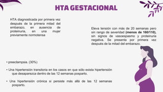 HTA diagnosticada por primera vez
después de la primera mitad del
embarazo, en ausencia de
proteinuria, en una mujer
previamente normotensa
HTAGESTACIONAL
Eleva tensión con más de 20 semanas pero
sin rango de severidad (menos de 160/110),
sin signos de vasoespasmo y proteinuria
negativa. Se presenta por primera vez
después de la mitad del embarazo.
• preeclampsia. (30%)
• Una hipertensión transitoria en los casos en que sólo exista hipertensión
que desaparezca dentro de las 12 semanas posparto.
• Una hipertensión crónica si persiste más allá de las 12 semanas
posparto.
 
