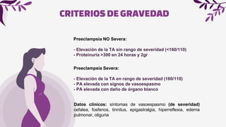 CRITERIOSDEGRAVEDAD
Preeclampsia NO Severa:
- Elevación de la TA sin rango de severidad (<160/110)
- Proteinuria >300 en 24 horas y 2gr
Preeclampsia Severa:
- Elevación de la TA en rango de severidad (160/110)
- PA elevada con signos de vasoespasmo
- PA elevada con daño de órgano blanco
Datos clínicos: síntomas de vasoespasmo (de severidad)
cefalea, fosfenos, tinnitus, epigastralgia, hiperreflexia, edema
pulmonar, oliguria
 