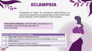 ECLAMPSIA
Corresponde al cuadro de convulsiones tónico-clónicas y/o
coma en el contexto de una preeclampsia. El 50% de los casos
ocurre anteparto, el 20% intraparto y el 30% posparto.
Convulsión eclámptica: corta (<1 min), autorresolutiva, no
focalizada, tónico-clónica generalizada, sin
aura ni secuelas.
 