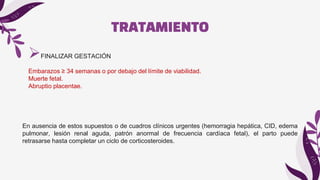 TRATAMIENTO
FINALIZAR GESTACIÓN
Embarazos ≥ 34 semanas o por debajo del límite de viabilidad.
Muerte fetal.
Abruptio placentae.
En ausencia de estos supuestos o de cuadros clínicos urgentes (hemorragia hepática, CID, edema
pulmonar, lesión renal aguda, patrón anormal de frecuencia cardíaca fetal), el parto puede
retrasarse hasta completar un ciclo de corticosteroides.
 