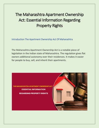 The Maharashtra Apartment Ownership
Act: Essential Information Regarding
Property Rights
Introduction The Apartment Ownership Act Of Maharashtra
The Maharashtra Apartment Ownership Act is a notable piece of
legislation in the Indian state of Maharashtra. The regulation gives flat
owners additional autonomy over their residences. It makes it easier
for people to buy, sell, and inherit their apartments.
 