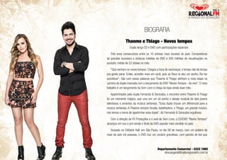 BIOGRAFIA 
Thaeme e Thiago - Novos tempos 
Dupla lança CD e DVD com participações especiais 
Três anos consecutivos entre os 10 artistas mais tocados do país. Compositores 
de grandes sucessos e músicas inéditas do DVD e 200 milhões de visualizações no 
youtube, média de 22 shows no mês. 
"Que venham os novos tempos. Chegou a hora de recomeçar, o tempo não dá tempo 
pra gente parar. Então, acredite mais em você, pois se Deus te deu um sonho, Ele faz 
acontecer". São com essas palavras que Thaeme & Thiago definem a nova etapa na 
carreira da dupla marcada com o lançamento do DVD "Novos Tempos - Ao vivo". O novo 
trabalho é um lançamento da Som Livre e chega às lojas ainda esse mês. 
Apadrinhados pela dupla Fernando & Sorocaba, o encontro entre Thaeme & Thiago 
foi um momento mágico, que uniu em um só sonho o desejo musical de dois jovens 
talentosos e amantes da música sertaneja. "Essa dupla trouxe um diferencial para a 
música sertaneja. A Thaeme sempre focada, batalhadora, o Thiago, um grande músico, 
nós temos a honra de apadrinhar essa dupla", diz Fernando & Sorocaba orgulhosa. 
Com a direção da FS Produções e o aval da Som Livre, o CD/DVD "Novos Tempos" 
alcançou em sua a pré-venda o titulo de DVD popular mais vendido no país. 
Gravado no Citibank Hall, em São Paulo, no dia 08 de março, com um público de 
mais de seis mil pessoas, o DVD traz um cenário grandioso, com painéis de led que 
Departamento Comercial - 3222 1065 
direcaogeral@radioregionalfm.com.br 
 