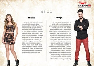 Thaeme Thiago 
Hoje com 28 anos, desde muito menina, 
mostrava seu interesse pela música. 
Nascida na cidade Presidente Prudente, mas 
criada na cidade de Jaguapitã, no Paraná, 
participava do coral da igreja, dando indício 
que esses seriam seus primeiros passos para 
uma grande carreira musical. Aos 10 anos, 
formou uma dupla com sua irmã Priscila e se 
apresentavam em eventos da cidade. Anos 
mais tarde formaram um trio, através do 
incentivo de uma grande gravadora. Depois 
de dois anos o trio se desfez, mas para 
Thaeme a música era uma filosofia de vida, 
fazendo com que seus sonhos te levassem 
mais longe. Aos 20 anos, ela foi a ganhadora 
de um reality show que fez com que a sua 
imagem ganhasse proporção nacional. 
24 anos, nascido na cidade Ijuí no Rio 
Grande do Sul, menino tímido, dava seus 
primeiros passos com sua sanfona aos quatro 
anos. Mas, com uma voz muito afinada e 
diferenciada, aos 10 anos se apresentava no 
Centro Tradições Gaúchas da cidade e aos 13 
anos formou a dupla com o irmão Leco. Logo 
surgiu o convite para entrar para uma banda 
de baile conceituada, levando o garoto para 
outros estados e ganhando reconhecimento 
profissional. Até surgir a oportunidade de 
assumir o vocal da banda Tradição, sendo 
este, um grande desafio por substituir um 
cantor reconhecido nacionalmente. E por ironia 
do destino, os caminhos foram cruzados, e 
esses dois talentos da música formaram a 
dupla Thaeme & Thiago, que depois de muitas 
experiências, vivem um momento pleno de 
reconhecimento. Com este novo projeto, a 
dupla chega para marcar uma nova geração 
em “Novos Tempos”. 
BIOGRAFIA 
 