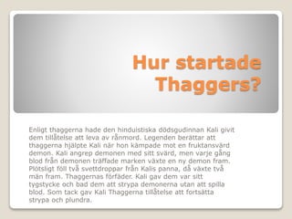 Hur startade
Thaggers?
Enligt thaggerna hade den hinduistiska dödsgudinnan Kali givit
dem tillåtelse att leva av rånmord. ...