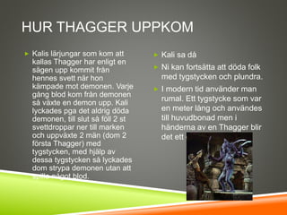 HUR THAGGER UPPKOM
 Kalis lärjungar som kom att
kallas Thagger har enligt en
sägen upp kommit från
hennes svett när hon
kämpade mot demonen. Varje
gång blod kom från demonen
så växte en demon upp. Kali
lyckades pga det aldrig döda
demonen, till slut så föll 2 st
svettdroppar ner till marken
och uppväxte 2 män (dom 2
första Thagger) med
tygstycken, med hjälp av
dessa tygstycken så lyckades
dom strypa demonen utan att
spilla något blod.
 Kali sa då
 Ni kan fortsätta att döda folk
med tygstycken och plundra.
 I modern tid använder man
rumal. Ett tygstycke som var
en meter lång och användes
till huvudbonad men i
händerna av en Thagger blir
det ett dödligt vapen.
 