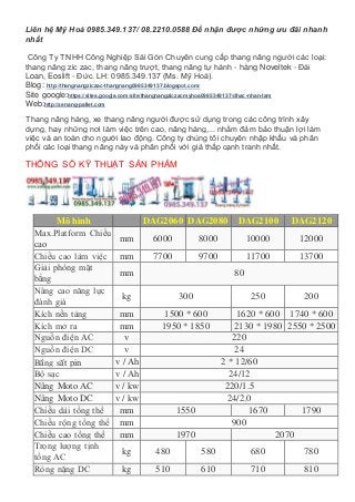 Liên hệ Mỹ Hoà 0985.349.137/ 08.2210.0588 Để nhận được những ưu đãi nhanh
nhất
Công Ty TNHH Công Nghiệp Sài Gòn Chuyên cung cấp thang nâng người các loại:
thang nâng zic zac, thang nâng trượt, thang nâng tự hành - hàng Noveltek - Đài
Loan, Eoslift - Đức. LH: 0985.349.137 (Ms. Mỹ Hoà).
Blog: http://thangnangziczac-thangnang0985349137.blogspot.com/
Site google:https://sites.google.com/site/thangnangziczacmyhoa0985349137/dhac-nhan-tam
Web:http://xenang-pallet.com
Thang nâng hàng, xe thang nâng người được sử dụng trong các công trình xây
dựng, hay những nơi làm việc trên cao, nâng hàng,... nhằm đảm bảo thuận lợi làm
việc và an toàn cho người lao động. Công ty chúng tôi chuyên nhập khẩu và phân
phối các loại thang nâng này và phân phối với giá thấp cạnh tranh nhất.
THÔNG SỐ KỸ THUẬT SẢN PHẨM
Mô hình DAG2060 DAG2080 DAG2100 DAG2120
Max.Platform Chiều
cao
mm 6000 8000 10000 12000
Chiều cao làm việc mm 7700 9700 11700 13700
Giải phóng mặt
bằng
mm 80
Nâng cao năng lực
đánh giá
kg 300 250 200
Kích nền tảng mm 1500 * 600 1620 * 600 1740 * 600
Kích mở ra mm 1950 * 1850 2130 * 1980 2550 * 2500
Nguồn điện AC v 220
Nguồn điện DC v 24
Bằng sắt pin v / Ah 2 * 12/60
Bộ sạc v / Ah 24/12
Nâng Moto AC v / kw 220/1.5
Nâng Moto DC v / kw 24/2.0
Chiều dài tổng thể mm 1550 1670 1790
Chiều rộng tổng thể mm 900
Chiều cao tổng thể mm 1970 2070
Trọng lượng tịnh
tổng AC
kg 480 580 680 780
Ròng nặng DC kg 510 610 710 810
 