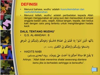 DEFINISI
• Menurut bahasa, wudhu’ adalah husnu/keindahan dan
nadhofah/kebersihan.
• Menurut Istilah, wudhu’ adalah peribadatan kepada Allah
dengan menggunakan air yang suci dan mensucikan di empat
anggota badan yaitu, wajah, kedua tangan, kepala, dan kedua
kaki dengan cara yang tertentu untuk menghilangkan hadats
kecil.
DALIL TENTANG WUDHU’
• Q.S. AL-MAIDAH : 6
‫ا‬َُِّ‫َن‬‫أ‬‫آ‬َ‫ن‬َ ‫ن‬‫ن‬ِ‫ذ‬َّ‫ل‬‫ا‬‫آ‬‫ن‬‫و‬‫ح‬‫ن‬َ‫َم‬‫أ‬‫ا‬َ‫ذ‬ِ‫إ‬‫ن‬‫م‬‫ح‬‫ت‬‫ن‬‫ت‬‫ح‬‫ق‬َ‫ل‬ِ‫إ‬َ‫ال‬َّ‫الص‬ِ‫ة‬‫ا‬‫ن‬‫و‬‫ح‬‫ل‬ِ‫س‬‫ن‬‫غ‬‫ا‬َ‫ف‬‫ن‬‫م‬‫ح‬‫ك‬َ‫ه‬‫ن‬‫و‬‫ح‬‫ج‬‫ح‬‫و‬‫ن‬‫ن‬ِ‫د‬‫ن‬‫َن‬‫أ‬َ‫و‬‫ن‬‫م‬‫ح‬‫ك‬َ‫ل‬ِ‫إ‬ِ‫ق‬ِ‫اف‬َ‫ي‬َ‫نت‬‫ل‬‫ا‬
‫ا‬‫ن‬‫و‬‫ح‬‫ح‬َ‫س‬‫ن‬‫ام‬َ‫و‬‫ن‬‫م‬‫ح‬‫ك‬ِ‫س‬‫ح‬‫ؤ‬‫ح‬‫ي‬ِ‫ب‬‫ن‬‫م‬‫ح‬‫ك‬َ‫ل‬‫ح‬‫ج‬‫ن‬ًَ‫أ‬َ‫و‬َ‫ل‬ِ‫إ‬َ‫ب‬‫ن‬‫ع‬َ‫ك‬‫ل‬‫ن‬‫ا‬ِ‫ن‬‫ْي‬.(‫املائدة‬:6)
• HADITS NABI
َّ‫ّت‬َ‫ح‬ َ‫ث‬َ‫د‬‫ن‬‫َح‬‫أ‬ ‫ا‬َ‫ذ‬ِ‫إ‬ ‫ن‬‫م‬‫ح‬‫ك‬ِ‫د‬َ‫َح‬‫أ‬ َ‫ة‬َ‫ال‬َ‫ص‬ ‫ح‬‫هللا‬ ‫ح‬‫ل‬َ‫ب‬‫ن‬‫ق‬َ‫ن‬ َ‫ال‬ََ‫ا‬َََّّ‫و‬َ‫ت‬َ‫ن‬( .‫ومسلم‬ ‫البخاًي‬ ‫ًواه‬)
Artinya : “Allah tidak menerima shalat seseorang diantara
kamu jika ia berhadats sehingga ia berwudhu”.
 