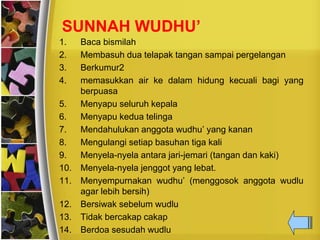 SUNNAH WUDHU’
1. Baca bismilah
2. Membasuh dua telapak tangan sampai pergelangan
3. Berkumur2
4. memasukkan air ke dalam hidung kecuali bagi yang
berpuasa
5. Menyapu seluruh kepala
6. Menyapu kedua telinga
7. Mendahulukan anggota wudhu’ yang kanan
8. Mengulangi setiap basuhan tiga kali
9. Menyela-nyela antara jari-jemari (tangan dan kaki)
10. Menyela-nyela jenggot yang lebat.
11. Menyempurnakan wudhu’ (menggosok anggota wudlu
agar lebih bersih)
12. Bersiwak sebelum wudlu
13. Tidak bercakap cakap
14. Berdoa sesudah wudlu
 