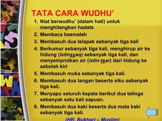 TATA CARA WUDHU’
1. Niat berwudhu’ (dalam hati) untuk
menghilangkan hadats
2. Membaca basmalah
3. Membasuh dua telapak sebanyak tiga kali
4. Berkumur sebanyak tiga kali, menghirup air ke
hidung (Istinsyaq) sebanyak tiga kali, dan
menyemprotkan air (istin-tsar) dari hidung ke
sebelah kiri
5. Membasuh muka sebanyak tiga kali.
6. Membasuh dua tangan beserta siku sebanyak
tiga kali.
7. Menyapu seluruh kepala berikut dua telinga
sebanyak satu kali sapuan.
8. Membasuh dua kaki beserta dua mata kaki
sebanyak tiga kali.
 