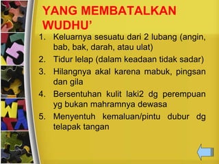 YANG MEMBATALKAN
WUDHU’
1. Keluarnya sesuatu dari 2 lubang (angin,
bab, bak, darah, atau ulat)
2. Tidur lelap (dalam keadaan tidak sadar)
3. Hilangnya akal karena mabuk, pingsan
dan gila
4. Bersentuhan kulit laki2 dg perempuan
yg bukan mahramnya dewasa
5. Menyentuh kemaluan/pintu dubur dg
telapak tangan
 
