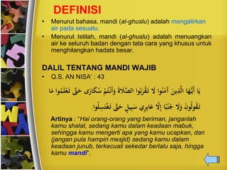 DEFINISI
• Menurut bahasa, mandi (al-ghuslu) adalah mengalirkan
air pada sesuatu.
• Menurut Istilah, mandi (al-ghuslu) adalah menuangkan
air ke seluruh badan dengan tata cara yang khusus untuk
menghilangkan hadats besar.
DALIL TENTANG MANDI WAJIB
• Q.S. AN NISA’ : 43
َّ‫الص‬ ‫وا‬‫ح‬‫ب‬َ‫ي‬‫ن‬‫ق‬َ‫ت‬ َ‫ال‬ ‫وا‬‫ح‬‫ن‬َ‫َم‬‫آ‬ َ ‫ن‬ِ‫ذ‬َّ‫ل‬‫ا‬ ‫ا‬َُِّ‫َن‬‫أ‬ ‫ا‬َ‫ن‬َّ‫ّت‬َ‫ح‬ ‫ى‬ًَ‫ا‬َ‫ك‬‫ح‬‫س‬ ‫ن‬‫م‬‫ح‬‫ت‬‫ن‬‫َن‬‫أ‬َ‫و‬ َ‫ة‬ َ‫ال‬‫ا‬َ‫م‬ ‫وا‬‫ح‬‫ت‬َ‫ل‬‫ن‬‫ع‬َ‫ت‬
‫ي‬ِ‫ب‬َ‫س‬ ‫ي‬ِ‫ي‬ِ‫ب‬‫ا‬َ‫ع‬ َّ‫ال‬ِ‫إ‬ ‫ا‬ً‫ب‬‫ح‬‫ن‬‫ح‬‫ج‬ َ‫ال‬َ‫و‬ َ‫ن‬‫و‬‫ح‬‫ل‬‫و‬‫ح‬‫ق‬َ‫ت‬‫وا‬‫ح‬‫ل‬ِ‫س‬َ‫ت‬‫ن‬‫غ‬َ‫ت‬ َّ‫ّت‬َ‫ح‬ ٍ‫ل‬.
Artinya : “Hai orang-orang yang beriman, janganlah
kamu shalat, sedang kamu dalam keadaan mabuk,
sehingga kamu mengerti apa yang kamu ucapkan, dan
(jangan pula hampiri mesjid) sedang kamu dalam
keadaan junub, terkecuali sekedar berlalu saja, hingga
kamu mandi”.
 