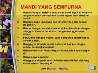 MANDI YANG SEMPURNA
1. Mencuci tangan terlebih dahulu sebanyak tiga kali sebelum
tangan tersebut dimasukkan dalam bejana atau sebelum
mandi.
2. Membersihkan kemaluan dan kotoran yang ada dengan
tangan kiri.
3. Mencuci tangan setelah membersihkan kemaluan dengan
menggosokkan ke tanah atau dengan menggunakan
sabun.
4. Berwudhu’ dengan wudhu’ yang sempurna seperti ketika
hendak shalat.
5. Mengguyur air pada kepala sebanyak tiga kali hingga
sampai ke pangkal rambut.
6. Memulai mencuci kepala bagian kanan, lalu kepala bagian
kiri.
7. Menyela-nyela rambut.
8. Mengguyur air pada seluruh badan dimulai dari sisi yang
kanan setelah itu yang kiri.
(HR. Bukhari – Muslim)
 