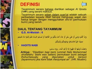 DEFINISI
Tayammum secara bahasa diartikan sebagai Al Qosdu
(ُ‫د‬ْ‫ص‬َ‫ق‬‫)ال‬ yang berarti maksud.
Tayammum secara istilah dalam syari’at adalah sebuah
peribadatan kepada Allah berupa mengusap wajah dan
kedua tangan dengan menggunakan sho’id (permukaan
bumi) yang bersih.
DALIL TENTANG TAYAMMUM
• Q.S. Al-Maidah : 6
‫ن‬‫ن‬ِ‫إ‬َ‫و‬‫ن‬‫م‬‫ح‬‫ت‬‫ن‬‫ن‬‫ح‬‫ك‬‫ى‬ََّ‫ن‬‫ي‬َ‫م‬‫ن‬‫َو‬‫أ‬‫ى‬َ‫ل‬َ‫ع‬ٍ‫ي‬َ‫ف‬َ‫س‬‫ن‬‫َو‬‫أ‬ََ‫آ‬َ‫ج‬َ‫د‬َ‫َح‬‫أ‬‫ن‬‫م‬‫ح‬‫ك‬‫ن‬‫ن‬ِ‫م‬َ
ِ‫م‬ِ‫ط‬ِ‫آئ‬َ‫غ‬‫ن‬‫ل‬‫ا‬‫ن‬‫َو‬‫أ‬‫ح‬‫م‬‫ح‬‫ت‬‫ن‬‫س‬َ‫ت‬َ‫ل‬ََ‫آ‬َ‫س‬ِ‫ر‬‫الن‬‫ن‬‫م‬َ‫ل‬َ‫ف‬‫ا‬‫ن‬‫و‬‫ح‬‫د‬َِ‫َت‬ًَ‫آ‬َ‫م‬‫ح‬‫م‬َّ‫ت‬َ‫ي‬َ‫ت‬َ‫ف‬
‫ا‬ً‫د‬‫ن‬‫ي‬ِ‫ع‬َ‫ص‬ً‫ا‬‫ب‬ِ‫ر‬‫ي‬َ‫ط‬‫ا‬‫ن‬‫و‬‫ح‬‫ح‬َ‫ش‬‫ن‬‫م‬َ‫ا‬‫ف‬‫ن‬‫م‬‫ح‬‫ك‬ِ‫ه‬‫ن‬‫و‬‫ح‬‫ج‬‫ح‬‫و‬ِ‫ب‬‫ن‬‫م‬‫ح‬‫ك‬‫ن‬‫ن‬ِ‫د‬‫ن‬‫َن‬‫أ‬َ‫و‬.
• HADITS NABI
‫ن‬‫ت‬َ‫ل‬ِ‫ع‬‫ح‬‫ج‬َ‫و‬‫ا‬َِ‫ح‬‫ت‬َ‫ب‬‫ن‬‫ي‬‫ح‬‫ت‬‫ا‬َ‫ن‬َ‫ل‬‫ا‬ًً‫و‬‫ح‬َِ‫ط‬‫ا‬َ‫ذ‬ِ‫إ‬‫ن‬َ‫ل‬ِ‫د‬َِ‫َن‬َ‫ا‬َ‫نت‬‫ل‬‫ا‬.(‫اه‬‫و‬ً‫مسل‬‫م‬)
Artinya : “Dijadikan bagi kami (ummat Nabi Muhammad
shollallahu ‘alaihi was sallam) permukaan bumi sebagai
thohur/sesuatu yang digunakan untuk bersuci
(tayammum) jika kami tidak menjumpai air”. (HR. Muslim)
 