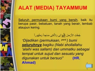 ALAT (MEDIA) TAYAMMUM
Seluruh permukaan bumi yang bersih, baik itu
berupa pasir, bebatuan, tanah yang berair, lembab
ataupun kering.
ُ‫ض‬ ْ‫ر‬َ‫أل‬‫ا‬ ِ‫ت‬َ‫ل‬ِ‫ع‬ُ‫ج‬‫ا‬َ‫ه‬ُّ‫ل‬ُ‫ك‬َ‫ط‬ َ‫و‬ ً‫ا‬‫د‬ ِ‫ج‬ْ‫س‬َ‫م‬ ‫ى‬ِ‫ت‬َّ‫م‬ُ‫أل‬ َ‫و‬ ‫ى‬ِ‫ل‬ً‫ا‬‫ور‬ُ‫ه‬
“Dijadikan (permukaan, pent.) bumi
seluruhnya bagiku (Nabi shollallahu
‘alaihi was sallam) dan ummatku sebagai
tempat untuk sujud dan sesuatu yang
digunakan untuk bersuci” (HR.
Ahmad)
 