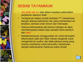 SEBAB TAYAMMUM
• Jika tidak ada air, baik dalam keadaan safar/dalam
perjalanan ataupun tidak.
• Terdapat air (dalam jumlah terbatas pent.) bersamaan
dengan adanya kebutuhan lain yang memerlukan air
tersebut, semisal untuk minum dan memasak.
• Adanya kekhawatiran jika bersuci dengan air akan
membahayakan badan atau semakin lama sembuh
dari sakit.
• Ketidakmampuan menggunakan air untuk berwudhu’
dikarenakan sakit dan tidak mampu bergerak untuk
mengambil air wudhu’ dan tidak adanya orang yang
mampu membantu untuk berwudhu’ bersamaan
dengan kekhawatiran habisnya waktu sholat.
 